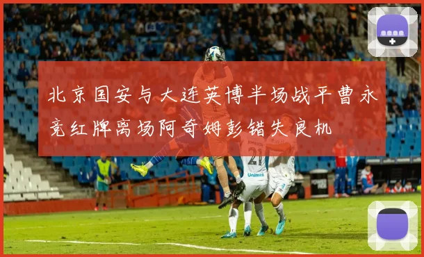 北京国安与大连英博半场战平曹永竞红牌离场阿奇姆彭错失良机
