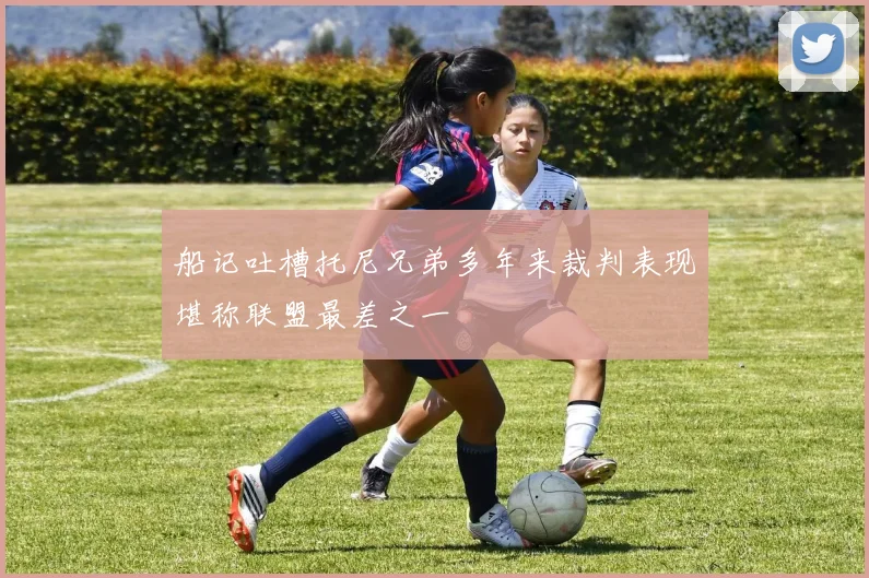 船记吐槽托尼兄弟多年来裁判表现堪称联盟最差之一