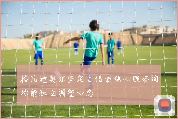 格瓦迪奥尔坚定自信拒绝心理咨询称能独立调整心态