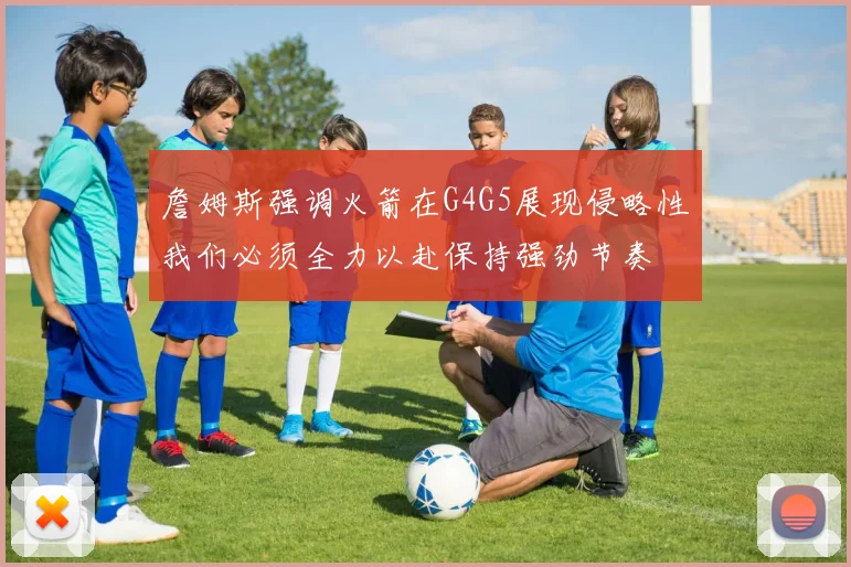 詹姆斯强调火箭在G4G5展现侵略性我们必须全力以赴保持强劲节奏