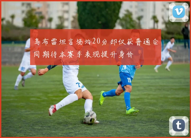 乌布雷坦言场均20分却仅获普通合同期待本赛季表现提升身价