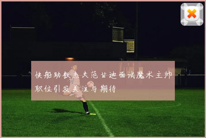 快船助教杰夫范甘迪面试魔术主帅职位引发关注与期待