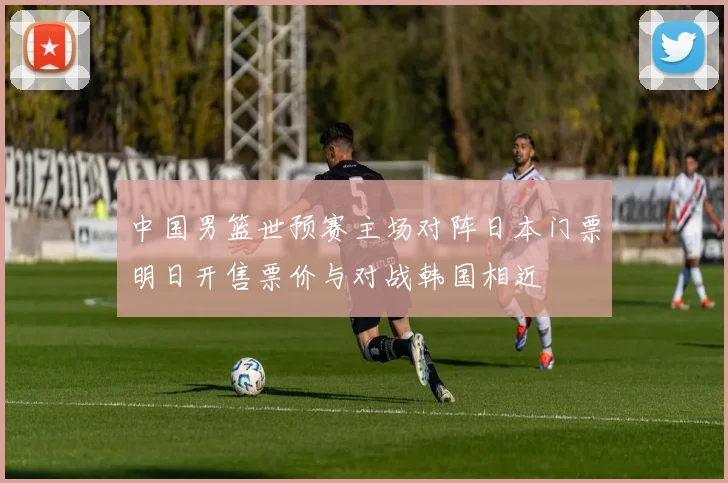 中国男篮世预赛主场对阵日本门票明日开售票价与对战韩国相近