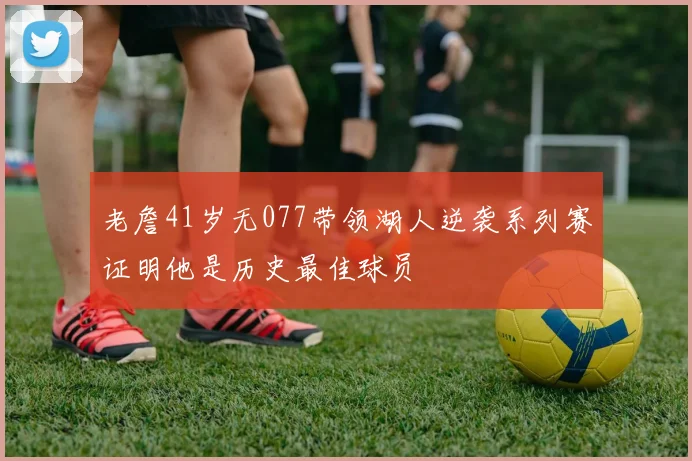 老詹41岁无077带领湖人逆袭系列赛证明他是历史最佳球员