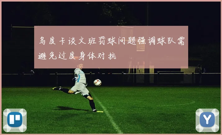 乌度卡谈文班罚球问题强调球队需避免过度身体对抗