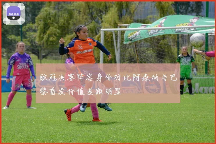 欧冠决赛阵容身价对比阿森纳与巴黎首发价值差距明显