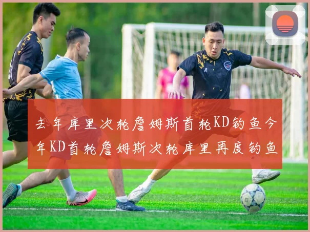 去年库里次轮詹姆斯首轮KD钓鱼今年KD首轮詹姆斯次轮库里再度钓鱼的奇妙对比