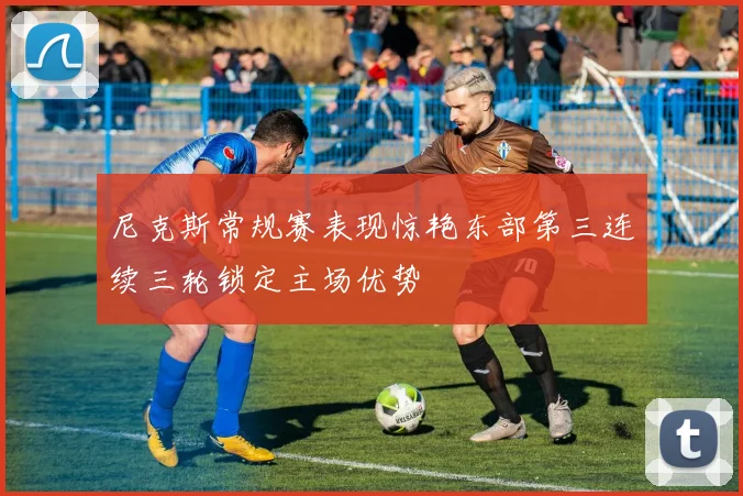 尼克斯常规赛表现惊艳东部第三连续三轮锁定主场优势